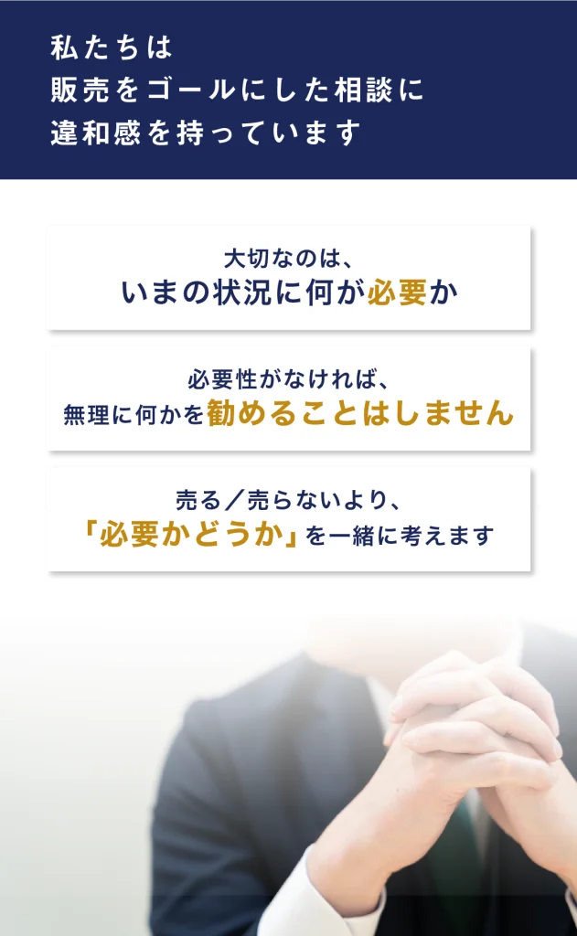 私たちは、販売をゴールにした相談に、違和感を持っています。大切なのは、いまの状況に何が必要か。必要性がなければ、無理に何かを勧めることはしません。売る／売らないより、「必要かどうか」を一緒に考えます。